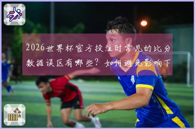 2026世界杯官方投注时常见的比分数据误区有哪些？如何避免影响下注决策？